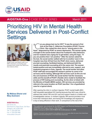 AIDSTAR-One | CASE STUDY SERIES                                                                                                              March 2011

Prioritizing HIV in Mental Health
Services Delivered in Post-Conflict
Settings
                                                         ‘C
                                                                   an you please test me for HIV?” It was the woman’s first
                                                                   time at the Peter C. Alderman Foundation (PCAF) Trauma
                                                                   Clinic. She visited the clinic due to “strong pains in the
                                                         head,” diagnosed by PCAF as severe depression. The woman spoke
                                                         at length to the social worker about her husband’s risky behaviors
                                                         and her husband was urging her to get tested, using the logic, “If
                                        Melissa Sharer




                                                         you are positive then I am positive.” After the woman asked for
                                                         the test, the social worker walked with her to another room in the
                                                         hospital, less than 20 feet from the PCAF clinic rooms, delivered
PCAF Gulu and MOH staff in an
HIV voluntary counseling and                             pre-test counseling, facilitated testing, and delivered both the
testing room, down the hall from                         results and post-test counseling all in the same visit. The woman
the trauma clinic.                                       tested positive and was immediately referred to care, support, and
                                                         treatment programs in Gulu, Uganda. The social worker and other
                                                         PCAF staff also encouraged the woman’s partner to come in for
                                                         services and for testing. Although HIV services such as this are not
                                                         the core business of PCAF, the social worker had the necessary
                                                         skills and the benefit of PCAF’s flexible clinic model to facilitate the
                                                         process of HIV testing and counseling. As the clinic is linked with
                                                         the Ministry of Health (MOH) system, HIV services are provided by
                                                         referral in the same location as PCAF (see Box 1 for a hypothetical
                                                         case for a typical client).

                                                         After opening the clinic in northern Uganda, PCAF mental health (MH)
                                                         staff requested specialized HIV training because they felt it was critical to
By Melissa Sharer and                                    address their clients’ MH and HIV care and support needs in a holistic and
Mary Gutmann                                             knowledgeable manner. In northern Uganda, MH service providers must
                                                         know their individual client, and having HIV knowledge and experience
                                                         is key to being effective in their work. In comparison to the rest of the
AIDSTAR-One
John Snow, Inc.
1616 North Ft. Myer Drive, 11th Floor                    This publication was produced by the AIDS Support and Technical Assistance Resources
Arlington, VA 22209 USA                                  (AIDSTAR-One) Project, Sector 1, Task Order 1.
Tel.: +1 703-528-7474                                    USAID Contract # GHH-I-00-07-00059-00, funded January 31, 2008.
Fax: +1 703-528-7480                                     Disclaimer: The author’s views expressed in this publication do not necessarily reflect the views of the United States
www.aidstar-one.com                                      Agency for International Development or the United States Government.
 