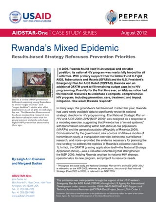 AIDSTAR-One | CASE STUDY SERIES                                                                                                               August 2012


Rwanda’s Mixed Epidemic
Results-based Strategy Refocuses Prevention Priorities



                                                            I
                                                              n 2009, Rwanda found itself in an unusual and enviable
                                                              position: its national HIV program was nearly fully funded for all
                                                              activities. With primary support from the Global Fund to Fight
                                                            AIDS, Tuberculosis and Malaria (GFATM) and the U.S. President’s
                                                            Emergency Plan for AIDS Relief (PEPFAR), Rwanda won an
                                        Leigh Ann Evanson




                                                            additional GFATM grant to fill remaining budget gaps in its HIV
                                                            programming. Possibly for the first time ever, an African nation had
                                                            the financial resources to undertake a complete, comprehensive
                                                            HIV program, including prevention, care, treatment, and impact
One in a series of HIV prevention
billboards warning young Rwandans                           mitigation. How would Rwanda respond?
to avoid “sugar mamas” and
“sugar daddies”: adults who offer                           In many ways, the groundwork had been laid. Earlier that year, Rwanda
adolescents cash or gifts in exchange
for sex. The Rwandan Government                             had used newly available data to significantly revise its national
has been conducting research into                           strategic direction in HIV programming. The National Strategic Plan on
the factors that increase risk for
young women and girls, who have                             HIV and AIDS 2009–2012 (NSP 2009)1 was designed as a response to
higher HIV prevalence than males                            a modeling exercise, suggesting that Rwanda has a “mixed epidemic”
their age.                                                  with transmission occurring within both most-at-risk populations
                                                            (MARPs) and the general population (Republic of Rwanda 2009).
                                                            Commissioned by the government, new sources of data—a modes of
                                                            transmission study, a triangulation exercise, behavioral surveillance
                                                            research, and more—provided the evidence necessary for planning the
                                                            new strategy to address the realities of Rwanda’s epidemic (see Box
                                                            1). In fact, the GFATM granting application itself—the National Strategy
                                                            Application (NSA)—was a valuable undertaking that strengthened
                                                            the NSP 2009, helping Rwanda analyze its national HIV strategy,
By Leigh Ann Evanson                                        operationalize its new program, and project its resource needs.
and Margaret Dadian                                         1
                                                              Throughout this case study, the National Strategic Plan on HIV and AIDS 2009–2012
                                                            is referred to as the NSP 2009, whereas its predecessor, the country’s first National
                                                            Strategic Plan (2005 to 2009), is referred to as NSP 2005.

AIDSTAR-One
John Snow, Inc.                                             This publication was made possible through the support of the U.S. President’s
1616 North Ft. Myer Drive, 16th Floor                       Emergency Plan for AIDS Relief (PEPFAR) through the U.S. Agency for International
Arlington, VA 22209 USA                                     Development under contract number GHH-I-00-07-00059-00, AIDS Support and
Tel.: +1 703-528-7474                                       Technical Assistance Resources (AIDSTAR-One) Project, Sector I, Task Order 1.
Fax: +1 703-528-7480                                        Disclaimer: The author’s views expressed in this publication do not necessarily reflect the views of the United
www.aidstar-one.com                                         States Agency for International Development or the United States Government.
 