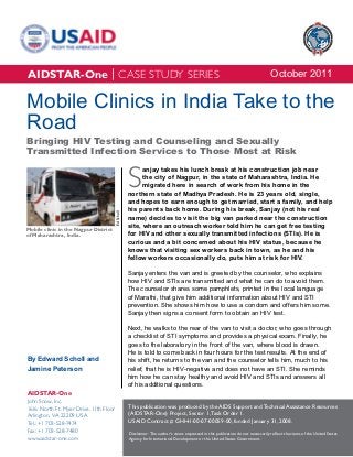 AIDSTAR-One | CASE STUDY SERIES                                                                                                     October 2011

Mobile Clinics in India Take to the
Road
Bringing HIV Testing and Counseling and Sexually
Transmitted Infection Services to Those Most at Risk


                                                    S
                                                          anjay takes his lunch break at his construction job near
                                                          the city of Nagpur, in the state of Maharashtra, India. He
                                                          migrated here in search of work from his home in the
                                                    northern state of Madhya Pradesh. He is 23 years old, single,
                                                    and hopes to earn enough to get married, start a family, and help
                                                    his parents back home. During his break, Sanjay (not his real
                                        Ed Scholl




                                                    name) decides to visit the big van parked near the construction
                                                    site, where an outreach worker told him he can get free testing
Mobile clinic in the Nagpur District
of Maharashtra, India.                              for HIV and other sexually transmitted infections (STIs). He is
                                                    curious and a bit concerned about his HIV status, because he
                                                    knows that visiting sex workers back in town, as he and his
                                                    fellow workers occasionally do, puts him at risk for HIV.

                                                    Sanjay enters the van and is greeted by the counselor, who explains
                                                    how HIV and STIs are transmitted and what he can do to avoid them.
                                                    The counselor shares some pamphlets, printed in the local language
                                                    of Marathi, that give him additional information about HIV and STI
                                                    prevention. She shows him how to use a condom and offers him some.
                                                    Sanjay then signs a consent form to obtain an HIV test.

                                                    Next, he walks to the rear of the van to visit a doctor, who goes through
                                                    a checklist of STI symptoms and provides a physical exam. Finally, he
                                                    goes to the laboratory in the front of the van, where blood is drawn.
                                                    He is told to come back in four hours for the test results. At the end of
By Edward Scholl and                                his shift, he returns to the van and the counselor tells him, much to his
Jamine Peterson                                     relief, that he is HIV-negative and does not have an STI. She reminds
                                                    him how he can stay healthy and avoid HIV and STIs and answers all
                                                    of his additional questions.
AIDSTAR-One
John Snow, Inc.
1616 North Ft. Myer Drive, 11th Floor               This publication was produced by the AIDS Support and Technical Assistance Resources
Arlington, VA 22209 USA                             (AIDSTAR-One) Project, Sector 1, Task Order 1.
Tel.: +1 703-528-7474                               USAID Contract # GHH-I-00-07-00059-00, funded January 31, 2008.
Fax: +1 703-528-7480                                Disclaimer: The author’s views expressed in this publication do not necessarily reflect the views of the United States
www.aidstar-one.com                                 Agency for International Development or the United States Government.
 