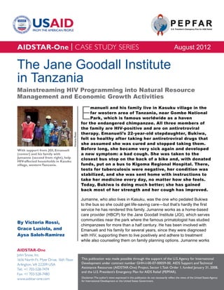 AIDSTAR-One | CASE STUDY SERIES                                                                                                               August 2012

The Jane Goodall Institute
in Tanzania
Mainstreaming HIV Programming into Natural Resource
Management and Economic Growth Activities


                                                         E
                                                              manueli and his family live in Kasuku village in the
                                                              far western area of Tanzania, near Gombe National
                                                              Park, which is famous worldwide as a haven
                                                         for the endangered chimpanzee. All three members of
                                                         the family are HIV-positive and are on antiretroviral
                                                         therapy. Emanueli’s 22-year-old stepdaughter, Bukiwa,
                                        Victoria Rossi




                                                         felt so healthy after taking her antiretroviral drugs that
                                                         she assumed she was cured and stopped taking them.
With support from JGI, Emanueli                          Before long, she became very sick again and developed
(center) and his family with                             a new symptom: a bad cough. She was taken to the
Jumanne (second from right), help
HIV-affected households in Kasuku
                                                         closest bus stop on the back of a bike and, with donated
village, western Tanzania.                               funds, put on a bus to Kigoma Regional Hospital. There,
                                                         tests for tuberculosis were negative, her condition was
                                                         stabilized, and she was sent home with instructions to
                                                         take her medicine every day, no matter how she feels.
                                                         Today, Bukiwa is doing much better; she has gained
                                                         back most of her strength and her cough has improved.

                                                         Jumanne, who also lives in Kasuku, was the one who pedaled Bukiwa
                                                         to the bus so she could get life-saving care—but that’s hardly the first
                                                         service he has rendered this family. Jumanne works as a home-based
                                                         care provider (HBCP) for the Jane Goodall Institute (JGI), which serves
                                                         communities near the park where the famous primatologist has studied
By Victoria Rossi,
                                                         chimpanzees for more than a half century. He has been involved with
Grace Lusiola, and                                       Emanueli and his family for several years, since they were diagnosed
Aysa Saleh-Ramirez                                       with HIV, supporting them to live positively and adhere to treatment
                                                         while also counseling them on family planning options. Jumanne works

AIDSTAR-One
John Snow, Inc.
1616 North Ft. Myer Drive, 16th Floor                    This publication was made possible through the support of the U.S. Agency for International
Arlington, VA 22209 USA                                  Development under contract number GHH-I-00-07-00059-00, AIDS Support and Technical
                                                         Assistance Resources (AIDSTAR-One) Project, Sector I, Task Order 1, funded January 31, 2008,
Tel.: +1 703-528-7474
                                                         and the U.S. President’s Emergency Plan for AIDS Relief (PEPFAR).
Fax: +1 703-528-7480
                                                         Disclaimer: The author’s views expressed in this publication do not necessarily reflect the views of the United States Agency
www.aidstar-one.com
                                                         for International Development or the United States Government.
 