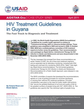 AIDSTAR-One | CASE STUDY SERIES                                                                                                                                April 2011

HIV Treatment Guidelines
in Guyana
The Fast Track to Diagnosis and Treatment



                                                                      I
                                                                        n 2002, the World Health Organization (WHO) first published
                                                                        guidelines for a public health approach to scaling up
                                                                        antiretroviral therapy (ART) in resource-limited settings. These
                                                                      guidelines were simplified in 2003 and revised in 2006. In October
                                        Photo courtesy of JSI staff




                                                                      2009, WHO led a multidisciplinary committee of HIV treatment
                                                                      experts to further revise the guidelines. Their recommendations
                                                                      were packaged as Rapid Advice: Antiretroviral Therapy for HIV
                                                                      Infection in Adults and Adolescents and were disseminated in late
                                                                      November 2009 (WHO 2009).
National AIDS Programme
Secretariat, Georgetown, Guyana,
April 2010.                                                           The key messages that emerged from these recommendations are
                                                                      earlier initiation of ART, the use of less toxic treatment regimens,
                                                                      and an expanded role for laboratory monitoring, including both CD4
                                                                      testing and viral load (VL) monitoring (WHO 2010). Table 1 lists eight
                                                                      key Rapid Advice recommendations. The full revised guidelines,
                                                                      Antiretroviral Therapy for HIV Infection in Adults and Adolescents:
                                                                      Recommendations for a Public Health Approach, were released in July
                                                                      2010 (WHO 2010).

                                                                      The WHO committee of experts that developed the recommendations
                                                                      agreed on a set of guiding principles for countries developing
                                                                      or revising their national HIV treatment guidelines. Principal
                                                                      consideration was given to the need for public health interventions
                                                                      that “secure the greatest likelihood of survival and quality of life for
By Victoria Rossi and                                                 the greatest numbers of people living with HIV” (WHO 2009, 4). The
Bisola Ojikutu                                                        guidelines also specify that “the individual rights of people living


AIDSTAR-One
John Snow, Inc.
1616 North Ft. Myer Drive, 11th Floor                                 This publication was produced by the AIDS Support and Technical Assistance Resources
Arlington, VA 22209 USA                                               (AIDSTAR-One) Project, Sector 1, Task Order 1.
Tel.: +1 703-528-7474                                                 USAID Contract # GHH-I-00-07-00059-00, funded January 31, 2008.
Fax: +1 703-528-7480                                                  Disclaimer: The author’s views expressed in this publication do not necessarily reflect the views of the United States
www.aidstar-one.com                                                   Agency for International Development or the United States Government.
 