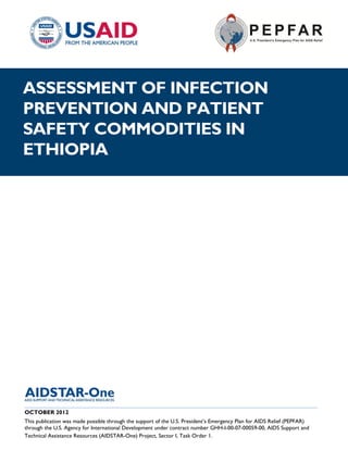 |
ASSESSMENT OF INFECTION
PREVENTION AND PATIENT
SAFETY COMMODITIES IN
ETHIOPIA




______________________________________________________________________________________
OCTOBER 2012
This publication was made possible through the support of the U.S. President’s Emergency Plan for AIDS Relief (PEPFAR)
through the U.S. Agency for International Development under contract number GHH-I-00-07-00059-00, AIDS Support and
Technical Assistance Resources (AIDSTAR-One) Project, Sector I, Task Order 1.
 