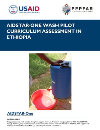 |
AIDSTAR-ONE WASH PILOT
CURRICULUM ASSESSMENT IN
ETHIOPIA




__________________________________________________________________________________
OCTOBER 2012
This publication was made possible through the support of the U.S. President’s Emergency Plan for AIDS Relief (PEPFAR)
through the U.S. Agency for International Development under contract number GHH-I-00-07-00059-00, AIDS Support and
Technical Assistance Resources (AIDSTAR-One) Project, Sector I, Task Order 1.
 