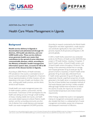 AIDSTAR-One FACT SHEET


Health Care Waste Management in Uganda


Background                                                                               According to research conducted by the World Health
                                                                                         Organization and other organizations, unsafe injection
Health service delivery in Uganda is                                                     use contributes significantly to new cases of HIV (5
decentralized and administered through 111                                               percent), hepatitis B (30 percent) and hepatitis C (40
districts, 254 health sub-districts, and over                                            percent) globally.
3,000 health units. These service delivery
areas generate health care waste that                                                    In 2010, a health facility assessment was conducted
contributes to the spread of some infectious                                             jointly by the Ministry of Health and the AIDSTAR-One
communicable diseases, which, according to                                               project in 99 health facilities, including 12 hospitals, 17
the Ministry of Health’s health management                                               level IV health centers, 43 level III health centers, and
information system data, accounts for 60 to 80                                           24 level II health centers throughout 18 districts. The
percent of the disease burden in Uganda.                                                 findings of the assessment showed that on average,
                                                                                         each hospital generates 92 kg of waste per day, 40
According to 2006 Ministry of Health estimates,                                          percent of which is hazardous. A level IV health center
HIV prevalence in the country is estimated to be 6.7                                     generates 42 kg of waste daily, while level III and
percent and the prevalence of hepatitis B is 10 percent.                                 II health centers generate 25 kg and 20 kg per day,
Actual regional prevalence of either, however, will vary                                 respectively. Overall, a significant proportion of waste
depending on the type of health care facilities in the                                   generated in the health sector is considered hazardous.
area, existing public health practices, and the clients                                  Very few of these facilities have acceptable methods of
served at each location.                                                                 final waste disposal; open burning is widely accepted.
                                                                                         Although larger facilities have incinerators to reduce
Unsafe health care waste management poses risks                                          the volume of waste, the majority do not achieve
to health workers, patients, communities, and the                                        recommended temperature and smoke emission
environment. Transmission of HIV and hepatitis B in the                                  requirements.
health care setting can occur through unsafe handling
of sharps, including needle stick injuries, and health                                   Other findings revealed that waste is not segregated,
care waste-related exposure to blood. Patients, health                                   making its management unnecessarily expensive, and
workers, and the surrounding community are all at                                        also revealed that there is a widespread lack of waste
risk of infection from unsafe injections and improper                                    management commodities, posing risks of exposure
health care waste management (HCWM) practices.                                           and subsequent transmission of infections.


This publication was made possible through the support of the U.S. President’s Emergency Plan for AIDS Relief (PEPFAR) through the U.S. Agency for International Development
under contract number GHH-I-00-07-00059-00, AIDS Support and Technical Assistance Resources (AIDSTAR-One) Project, Sector I, Task Order 1.


                                                                              1                                                                                  June 2012
 