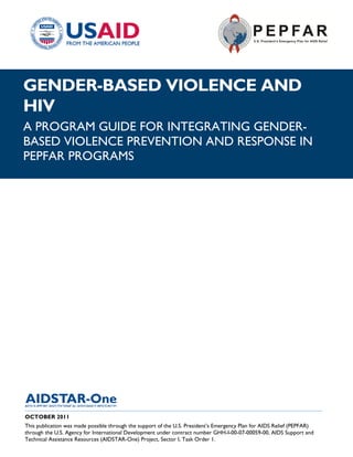 |
GENDER-BASED VIOLENCE AND
HIV
A PROGRAM GUIDE FOR INTEGRATING GENDER-
BASED VIOLENCE PREVENTION AND RESPONSE IN
PEPFAR PROGRAMS




______________________________________________________________________________________
OCTOBER 2011
This publication was made possible through the support of the U.S. President’s Emergency Plan for AIDS Relief (PEPFAR)
through the U.S. Agency for International Development under contract number GHH-I-00-07-00059-00, AIDS Support and
Technical Assistance Resources (AIDSTAR-One) Project, Sector I, Task Order 1.
 