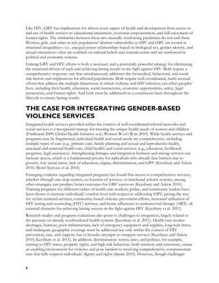 Like HIV, GBV has implications for almost every aspect of health and development from access to
and use of health services to educational attainment, economic empowerment, and full enjoyment of
human rights. The similarities between these two mutually reinforcing pandemics do not end there.
Women, girls, and other at-risk populations’ distinct vulnerability to HIV and GBV are rooted in
structural inequalities—i.e., unequal power relationships based on biological sex, gender identity, and
sexual orientation—that are codified via cultural beliefs and societal norms and are reinforced in
political and economic systems.
Linking GBV and HIV efforts is both a necessary and a potentially powerful strategy for eliminating
the structural drivers of each and achieving lasting results in the fight against HIV. Both require a
comprehensive response: one that simultaneously addresses the biomedical, behavioral, and social
risk factors and implications for affected populations. Both require well-coordinated, multi-sectoral
efforts that address the multiple dimensions in which violence and HIV infection can affect peoples’
lives, including their health, education, social interactions, economic opportunities, safety, legal
protections, and human rights. And both must be addressed on a continuous basis throughout the
lifecycle to ensure lasting results.

THE CASE FOR INTEGRATING GENDER-BASED
VIOLENCE SERVICES
Integrated health services provided within the context of well-coordinated referral networks and
social services is a recognized strategy for meeting the unique health needs of women and children
(Ferdinand 2009; Global Health Initiative n.d.; Women Won’t Wait 2010). While health services and
programs may be fragmented, individual health and social needs are comprehensive, including
multiple types of care (e.g., primary care, family planning and sexual and reproductive health,
antenatal and maternal health care, child health) and social services (e.g., education, livelihood
programs, legal assistance). Strengthening linkages and integration between and among services can
increase access, which is a fundamental priority for individuals who already face barriers due to
poverty, low social status, lack of education, stigma, discrimination, and GBV (Keesbury and Askew
2010; Morel-Seytoux et al. 2010).
Emerging evidence regarding integrated programs has found that access to comprehensive services,
whether through one-stop centers, co-location of services, or functional referral systems, among
other strategies, can produce better outcomes for GBV survivors (Keesbury and Askew 2010).
Training programs for different cadres of health care workers, police, and community leaders have
been shown to increase individuals’ comfort level with respect to addressing GBV, paving the way
for victim-centered services, community-based violence prevention efforts, increased utilization of
HIV testing and counseling (HTC) services, and better adherence to antiretroviral therapy (ART): all
essential elements for achieving lasting success in the fight against HIV (Keesbury et al. 2011).
Research studies and program evaluations also point to challenges to integration, largely related to
the pressure on already overburdened health systems (Keesbury et al. 2011). Health care worker
shortages, burnout, poor infrastructure, lack of emergency equipment and supplies, long wait times,
and inadequate geographic coverage must be addressed not only within the context of HIV
prevention, care, and support, but in broader attempts to integrate services (Keesbury and Askew
2010; Keesbury et al. 2011). In addition, discriminatory norms, laws, and policies, for example,
relating to HIV status, property rights, and high-risk behaviors, both statutory and customary, create
an enabling environment for violence and pose barriers to receiving comprehensive, compassionate
care that fully respects individuals’ dignity and rights (Spratt 2010). However, though challenges


8
 