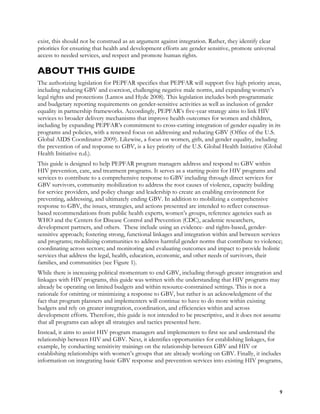 exist, this should not be construed as an argument against integration. Rather, they identify clear
priorities for ensuring that health and development efforts are gender sensitive, promote universal
access to needed services, and respect and promote human rights.

ABOUT THIS GUIDE
The authorizing legislation for PEPFAR specifies that PEPFAR will support five high priority areas,
including reducing GBV and coercion, challenging negative male norms, and expanding women’s
legal rights and protections (Lantos and Hyde 2008). This legislation includes both programmatic
and budgetary reporting requirements on gender-sensitive activities as well as inclusion of gender
equality in partnership frameworks. Accordingly, PEPFAR’s five-year strategy aims to link HIV
services to broader delivery mechanisms that improve health outcomes for women and children,
including by expanding PEPFAR’s commitment to cross-cutting integration of gender equality in its
programs and policies, with a renewed focus on addressing and reducing GBV (Office of the U.S.
Global AIDS Coordinator 2009). Likewise, a focus on women, girls, and gender equality, including
the prevention of and response to GBV, is a key priority of the U.S. Global Health Initiative (Global
Health Initiative n.d.).
This guide is designed to help PEPFAR program managers address and respond to GBV within
HIV prevention, care, and treatment programs. It serves as a starting point for HIV programs and
services to contribute to a comprehensive response to GBV including through direct services for
GBV survivors, community mobilization to address the root causes of violence, capacity building
for service providers, and policy change and leadership to create an enabling environment for
preventing, addressing, and ultimately ending GBV. In addition to mobilizing a comprehensive
response to GBV, the issues, strategies, and actions presented are intended to reflect consensus-
based recommendations from public health experts, women’s groups, reference agencies such as
WHO and the Centers for Disease Control and Prevention (CDC), academic researchers,
development partners, and others. These include using an evidence- and rights-based, gender-
sensitive approach; fostering strong, functional linkages and integration within and between services
and programs; mobilizing communities to address harmful gender norms that contribute to violence;
coordinating across sectors; and monitoring and evaluating outcomes and impact to provide holistic
services that address the legal, health, education, economic, and other needs of survivors, their
families, and communities (see Figure 1).
While there is increasing political momentum to end GBV, including through greater integration and
linkages with HIV programs, this guide was written with the understanding that HIV programs may
already be operating on limited budgets and within resource-constrained settings. This is not a
rationale for omitting or minimizing a response to GBV, but rather is an acknowledgment of the
fact that program planners and implementers will continue to have to do more within existing
budgets and rely on greater integration, coordination, and efficiencies within and across
development efforts. Therefore, this guide is not intended to be prescriptive, and it does not assume
that all programs can adopt all strategies and tactics presented here.
Instead, it aims to assist HIV program managers and implementers to first see and understand the
relationship between HIV and GBV. Next, it identifies opportunities for establishing linkages, for
example, by conducting sensitivity trainings on the relationship between GBV and HIV or
establishing relationships with women’s groups that are already working on GBV. Finally, it includes
information on integrating basic GBV response and prevention services into existing HIV programs,




                                                                                                      9
 