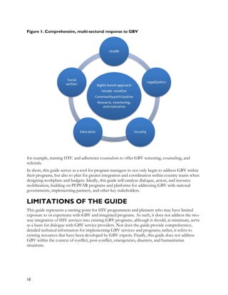 Figure 1. Comprehensive, multi-sectoral response to GBV




for example, training HTC and adherence counselors to offer GBV screening, counseling, and
referrals.
In short, this guide serves as a tool for program managers to not only begin to address GBV within
their programs, but also to plan for greater integration and coordination within country teams when
designing workplans and budgets. Ideally, this guide will catalyze dialogue, action, and resource
mobilization, building on PEPFAR programs and platforms for addressing GBV with national
governments, implementing partners, and other key stakeholders.

LIMITATIONS OF THE GUIDE
This guide represents a starting point for HIV programmers and planners who may have limited
exposure to or experience with GBV and integrated programs. As such, it does not address the two-
way integration of HIV services into existing GBV programs, although it should, at minimum, serve
as a basis for dialogue with GBV service providers. Nor does the guide provide comprehensive,
detailed technical information for implementing GBV services and programs; rather, it refers to
existing resources that have been developed by GBV experts. Finally, this guide does not address
GBV within the context of conflict, post-conflict, emergencies, disasters, and humanitarian
situations.




10
 