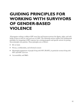 GUIDING PRINCIPLES FOR
WORKING WITH SURVIVORS
OF GENDER-BASED
VIOLENCE
All programs seeking to address GBV must first and foremost protect the dignity, rights, and well-
being of those at risk for, and survivors of, GBV. The following section outlines four fundamental
principles for integrating a GBV response into existing programs and specific actions for putting
these principles into practice. These principles are as follows:
•   Do no harm
•   Privacy, confidentiality, and informed consent
•   Meaningful engagement of people living with HIV (PLHIV), in particular women living with
    HIV and GBV survivors
•   Accountability and M&E.




                                                                                                     13
 