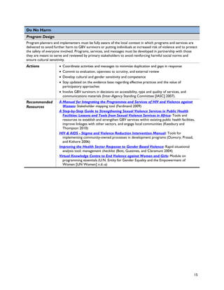 Do No Harm
Program Design
Program planners and implementers must be fully aware of the local context in which programs and services are
delivered to avoid further harm to GBV survivors or putting individuals at increased risk of violence and to protect
the safety of everyone involved. Programs, services, and messages must be developed in partnership with those
they are meant to serve and reviewed by primary stakeholders to avoid reinforcing harmful social norms and
ensure cultural sensitivity.
Actions               • Coordinate activities and messages to minimize duplication and gaps in response
                      • Commit to evaluation, openness to scrutiny, and external review
                      • Develop cultural and gender sensitivity and competence
                      • Stay updated on the evidence base regarding effective practices and the value of
                        participatory approaches
                      • Involve GBV survivors in decisions on accessibility, type and quality of services, and
                        communications materials (Inter-Agency Standing Committee [IASC] 2007).
Recommended           A Manual for Integrating the Programmes and Services of HIV and Violence against
Resources               Women: Stakeholder mapping tool (Ferdinand 2009)
                      A Step-by-Step Guide to Strengthening Sexual Violence Services in Public Health
                        Facilities: Lessons and Tools from Sexual Violence Services in Africa: Tools and
                        resources to establish and strengthen GBV services within existing public health facilities,
                        improve linkages with other sectors, and engage local communities (Keesbury and
                        Thompson 2010)
                      HIV & AIDS - Stigma and Violence Reduction Intervention Manual: Tools for
                        implementing community-owned processes in development programs (Duvvury, Prasad,
                        and Kishore 2006)
                      Improving the Health Sector Response to Gender Based Violence: Rapid situational
                        analysis tool; management checklist (Bott, Guezmes, and Claramunt 2004)
                      Virtual Knowledge Centre to End Violence against Women and Girls: Module on
                        programming essentials (U.N. Entity for Gender Equality and the Empowerment of
                        Women [UN Women] n.d.-a)




                                                                                                                   15
 
