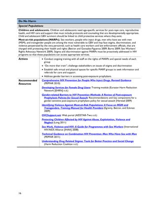 Do No Harm
Special Populations
Children and adolescents. Children and adolescents need age-specific services for post-rape care, reproductive
health, and HIV care and support that must include protocols and counseling that are developmentally appropriate.
Child and adolescent GBV survivors should be linked to child protective services where they exist.
Most-at-risk populations (MARPs). Sex workers, people who inject drugs, men who have sex with men
(MSM), and transgender people are among the most vulnerable to GBV and may face stigma, discrimination, and
violence perpetrated by the very personnel, such as health care workers and law enforcement officials, that are
charged with protecting their health and rights (Betron and Gonzalez-Figueroa 2009; Burns 2009; Sex Workers’
Rights Advocacy Network 2009). Stigma and discrimination against MARPs must be proactively addressed in HIV
programs so that these populations can access appropriate services.
Actions              • Conduct ongoing training with all staff on the rights of MARPs and special needs of each
                       group
                     • “Do more than train”; challenge stakeholders on issues of stigma and discrimination
                     • Establish safe virtual and physical spaces for specific MARP groups to seek information and
                       referrals for care and support
                     • Address gender barriers in accessing post-exposure prophylaxis.
Recommended          Comprehensive HIV Prevention for People Who Inject Drugs, Revised Guidance
Resources             (PEPFAR 2010)
                     Developing Services for Female Drug Users: Training module (Eurasian Harm Reduction
                      Network [EHRN] n.d.)
                     Gender-related Barriers to HIV Prevention Methods: A Review of Post-exposure
                      Prophylaxis Policies for Sexual Assault: Recommendations and key components for a
                      gender-sensitive post-exposure prophylaxis policy for sexual assault (Herstad 2009)
                     Identifying Violence Against Most-at-Risk Populations: A Focus on MSM and
                       Transgenders. Training Manual for Health Providers (Egremy, Betron, and Eckman
                       2009)
                     OVCSupport.net: Web portal (AIDSTAR-Two n.d.)
                     Protecting Children Affected by HIV Against Abuse, Exploitation, Violence and
                       Neglect (Long 2011)
                     Sex Work, Violence and HIV: A Guide for Programmes with Sex Workers (International
                       HIV/AIDS Alliance [IHAA] 2008)
                     Technical Guidance on Combination HIV Prevention: Men Who Have Sex with Men
                       (PEPFAR 2011)
                     Understanding Drug Related Stigma: Tools for Better Practice and Social Change
                      (Harm Reduction Coalition n.d.)




16
 