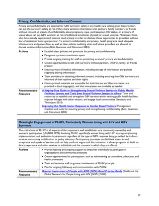 Privacy, Confidentiality, and Informed Consent
Privacy and confidentiality are essential for GBV survivors’ safety in any health care setting given that providers
can put the survivor’s safety at risk if they share sensitive information with partners, family members, or friends
without consent. A breach of confidentiality about pregnancy, rape, contraception, HIV status, or a history of
sexual abuse can put GBV survivors at risk of additional emotional, physical, or sexual violence. Moreover, those
who have already experienced violence need privacy in order to disclose those experiences to providers without
fear of retaliation from a perpetrator. To protect confidentiality and privacy, health programs need adequate
infrastructure and patient flow, as well as clear policies outlining when and where providers are allowed to
discuss sensitive information (Bott, Guezmes, and Claramunt 2004).
Actions               • Establish clear policies and protocols for privacy and confidentiality
                      • Designate a private consultation space
                      • Provide ongoing training for staff on protecting survivors’ privacy and confidentiality
                      • Create opportunities to talk with survivors without partners, children, family, or friends
                        present
                      • Ensure privacy of medical information, including storage of information and policies
                        regarding sharing information
                      • Train providers on obtaining informed consent, including ensuring that GBV survivors are
                        informed of their options and their rights
                      • Ensure printed materials are accessible for both literate and illiterate clients, are
                        provided in local language(s), and that interpreters are available as needed.
Recommended           A Step-by-Step Guide to Strengthening Sexual Violence Services in Public Health
Resource                Facilities: Lessons and Tools from Sexual Violence Services in Africa: Tools and
                        resources to establish and strengthen GBV services within existing public health facilities,
                        improve linkages with other sectors, and engage local communities (Keesbury and
                        Thompson 2010)
                      Improving the Health Sector Response to Gender Based Violence: Management
                        checklist and tools for ensuring privacy and strengthening confidentiality (Bott, Guezmes,
                        and Claramunt 2004)


Meaningful Engagement of PLHIV, Particularly Women Living with HIV and GBV
Survivors
The critical role of PLHIV in all aspects of the response is well established, as is community ownership and
women’s participation (UNAIDS 1999). Involving PLHIV, specifically women living with HIV, in program planning,
implementation, and evaluation is paramount regardless of the type of GBV response being provided, be it direct
services, community mobilization, or policy advocacy. Participatory processes can facilitate access to and
acceptance and uptake of services and can help confront stigma and discrimination. It allows programs to build on
direct experience and tailor services to individuals and the contexts in which they are offered.
Actions               • Provide training and ongoing support to empower individuals to participate in
                        organizational and community processes
                      • Create opportunities for participation, such as volunteering as counselors, advocates, and
                        health promoters
                      • Train and sensitize staff on greater involvement of PLHIV principle
                      • Plan for ongoing follow-up and communication with PLHIV.
Recommended           Greater Involvement of People with AIDS (GIPA) Good Practice Guide (IHAA and the
Resource               Global Network for People Living with HIV [GNP+] 2010)




                                                                                                                   17
 