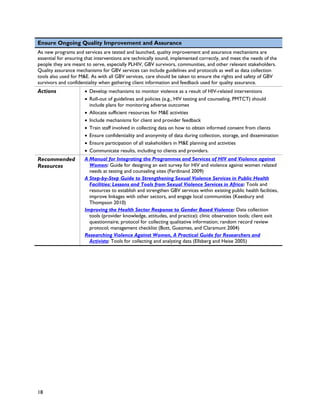 Ensure Ongoing Quality Improvement and Assurance
As new programs and services are tested and launched, quality improvement and assurance mechanisms are
essential for ensuring that interventions are technically sound, implemented correctly, and meet the needs of the
people they are meant to serve, especially PLHIV, GBV survivors, communities, and other relevant stakeholders.
Quality assurance mechanisms for GBV services can include guidelines and protocols as well as data collection
tools also used for M&E. As with all GBV services, care should be taken to ensure the rights and safety of GBV
survivors and confidentiality when gathering client information and feedback used for quality assurance.
Actions               • Develop mechanisms to monitor violence as a result of HIV-related interventions
                      • Roll-out of guidelines and policies (e.g., HIV testing and counseling, PMTCT) should
                        include plans for monitoring adverse outcomes
                      • Allocate sufficient resources for M&E activities
                      • Include mechanisms for client and provider feedback
                      • Train staff involved in collecting data on how to obtain informed consent from clients
                      • Ensure confidentiality and anonymity of data during collection, storage, and dissemination
                      • Ensure participation of all stakeholders in M&E planning and activities
                      • Communicate results, including to clients and providers.
Recommended           A Manual for Integrating the Programmes and Services of HIV and Violence against
Resources               Women: Guide for designing an exit survey for HIV and violence against women related
                        needs at testing and counseling sites (Ferdinand 2009)
                      A Step-by-Step Guide to Strengthening Sexual Violence Services in Public Health
                        Facilities: Lessons and Tools from Sexual Violence Services in Africa: Tools and
                        resources to establish and strengthen GBV services within existing public health facilities,
                        improve linkages with other sectors, and engage local communities (Keesbury and
                        Thompson 2010)
                      Improving the Health Sector Response to Gender Based Violence: Data collection
                        tools (provider knowledge, attitudes, and practice); clinic observation tools; client exit
                        questionnaire; protocol for collecting qualitative information; random record review
                        protocol; management checklist (Bott, Guezmes, and Claramunt 2004)
                      Researching Violence Against Women, A Practical Guide for Researchers and
                        Activists: Tools for collecting and analyzing data (Ellsberg and Heise 2005)




18
 