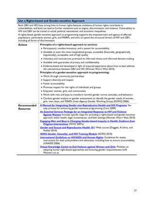 Use a Rights-based and Gender-sensitive Approach
Both GBV and HIV have strong links to human rights because violations of human rights contribute to
vulnerabilities, and both can lead to further violations such as stigma, discrimination, and violence. Vulnerability to
HIV and GBV can be traced to social, political, educational, and economic inequalities.
A rights-based, gender-sensitive approach to programming supports the empowerment and agency of affected
populations, particularly women, girls, and MARPs, and aims to upend the structural drivers of HIV and GBV,
including all forms of discrimination.
Actions               Principles of a rights-based approach to services:
                       • Participatory, nondiscriminatory, and a system for accountability
                       • Available to even the most marginalized groups, accessible (financially, geographically,
                         linguistically), acceptable, and of high quality
                       • Voluntary and noncoercive; premised on informed choice and informed decision-making
                       • Available with guarantees of privacy and confidentiality
                       • Evidence-based and developed in light of acquired experience about how to best address
                         the intersections between GBV and HIV (Women Won’t Wait 2010).
                      Principles of a gender-sensitive approach to programming:
                       • Work through community partnerships
                       • Support diversity and respect
                       • Foster accountability
                       • Promote respect for the rights of individuals and groups
                       • Empower women, girls, and communities
                       • Work with men and boys to transform harmful gender norms, attitudes, and behaviors
                       • Conduct gender analysis or gender assessments to identify the gender needs of women,
                         girls, men, boys, and MARPs (Inter-Agency Gender Working Group [IGWG] 2006).
Recommended           A Manual for Integrating Gender into Reproductive Health and HIV Programs: Six-
Resources                step process for enhancing gender-sensitive programming (Caro 2009)
                      An Essential Services Package for an Integrated Response to HIV and Violence
                         Against Women: Includes specific steps for providing a rights-based and gender-sensitive
                         approach within health, legal, humanitarian, and faith settings (Women Won’t Wait 2010)
                      Engaging Men and Boys in Changing Gender-based Inequity in Health: Evidence from
                         Program Interventions (WHO 2007a)
                      Gender and Sexual and Reproductive Health 101: Web course (Doggett, Krishna, and
                         Robles 2010)
                      IGWG Gender, Sexuality, and HIV Training Module (IGWG 2010)
                      International Guidelines on HIV/AIDS and Human Rights: Guidelines for states;
                         instructions for both policymakers and advocates, including how to ensure accountability
                         (UNAIDS 2006)
                      Virtual Knowledge Centre to End Violence against Women and Girls: Modules on
                         adopting human right-based approaches and ensuring gender responsiveness (UN
                         Women n.d.-a)




                                                                                                                      21
 