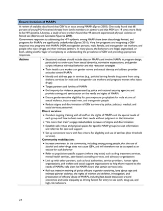 Ensure Inclusion of MARPs
A review of available data found that GBV is an issue among MARPs (Spratt 2010). One study found that 68
percent of young MSM received threats from family members or partners and that MSM are 19 times more likely
to be HIV-positive. Likewise, a study of sex workers found that 49 percent experienced physical violence or
forced sex (Betron and Gonzalez-Figueroa 2009).
Government responses to addressing the HIV epidemic among MARPs have been disturbingly limited, and
programs for MARPs are significantly underfunded (Spratt 2010). Very few programs are integrating a GBV
response into programs with MARPs (MSM; transgender persons; male, female, and transgender sex workers; and
people who inject drugs) and their intimate partners. In many places, the behaviors are illegal, stigmatized, or
both, adding another layer of complexity to understanding the prevalence of GBV and providing appropriate
responses.
Actions             • Situational analyses should include data on MARPs and involve MARPs in program design,
                      particularly to understand how sexual dynamics, normative expectations, and gender
                      scripts influence individual behavior and risk reduction strategies
                    • Train health care workers on gender norms and sexual identity and address provider
                      attitudes toward MARPs
                    • Identify and address gaps in services (e.g., policies barring female drug users from using
                      shelters; services for male and transgender sex workers and pregnant women who inject
                      drugs)
                    • Target partners and families of MARPs
                    • End impunity for violence perpetrated by police and national security agencies and
                      provide training and sensitization on the needs and rights of MARPs
                    • Ensure gender-sensitive eligibility for post-exposure prophylaxis for male victims of
                      sexual violence, incarcerated men, and transgender people
                    • Reduce stigma and discrimination of GBV survivors by police, judiciary, medical, and
                      social services personnel.
                    Direct services:
                    • Conduct ongoing training with all staff on the rights of MARPs and the special needs of
                      each group and how to best meet their needs without judgment or discrimination
                    • “Do more than train”; engage stakeholders on issues of stigma and discrimination
                    • Establish safe virtual and physical spaces for specific MARP groups to seek information
                      and referrals for care and support
                    • Set up convenient hours with few criteria for eligibility and use of services (low threshold
                      services).
                    Community mobilization:
                    • Increase awareness in the community, including among young people, that the use of
                      alcohol and other drugs does not cause GBV, and will therefore not be accepted as an
                      excuse for such behavior
                    • Refer to population-specific support (where they exist) such as drug treatment services,
                      mental health services, peer-based counseling services, and advocacy organizations
                    • Link up with other partners, such as local authorities, service providers, human rights
                      organizations, and welfare and social support organizations to help them respond to the
                      needs of MARPs; help them let MARPs know that certain services exist
                    • Roll-out intensive training of police officers in gender sensitivity, laws about rape and
                      intimate partner violence, the rights of women and children, investigation, and
                      prosecution of officers’ abuse of MARPs, including fact-based discussion around
                      economics and social inequality as driving factors for entry to sex work, drug use, and
                      high-risk behaviors.




24
 