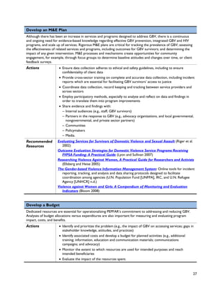 Develop an M&E Plan
Although there has been an increase in services and programs designed to address GBV, there is a continuous
and ongoing need for evidence-based knowledge regarding effective GBV prevention, integrated GBV and HIV
programs, and scale up of services. Rigorous M&E plans are critical for tracking the prevalence of GBV; assessing
the effectiveness of related services and programs, including outcomes for GBV survivors; and determining the
impact of any given intervention. M&E processes and mechanisms create opportunities for community
engagement, for example, through focus groups to determine baseline attitudes and changes over time, or client
feedback surveys.
Actions               • Ensure data collection adheres to ethical and safety guidelines, including to ensure
                        confidentiality of client data
                      • Provide cross-sector training on complete and accurate data collection, including incident
                        reports which are essential for facilitating GBV survivors’ access to justice
                      • Coordinate data collection, record keeping and tracking between service providers and
                        across sectors
                      • Employ participatory methods, especially to analyze and reflect on data and findings in
                        order to translate them into program improvements
                      • Share evidence and findings with:
                        – Internal audiences (e.g., staff, GBV survivors)
                        – Partners in the response to GBV (e.g., advocacy organizations, and local governmental,
                          nongovernmental, and private sector partners)
                        – Communities
                        – Policymakers
                        – Media.
Recommended          Evaluating Services for Survivors of Domestic Violence and Sexual Assault (Riger et al.
Resources               2002)
                     Outcome Evaluation Strategies for Domestic Violence Service Programs Receiving
                        FVPSA Funding: A Practical Guide (Lyon and Sullivan 2007)
                     Researching Violence Against Women, A Practical Guide for Researchers and Activists
                        (Ellsberg and Heise 2005)
                     The Gender-based Violence Information Management System: Online tools for incident
                        reporting, tracking, and analysis and data sharing protocols designed to facilitate
                        coordination among agencies (U.N. Population Fund [UNFPA], IRC, and U.N. Refugee
                        Agency [UNHCR] n.d.)
                     Violence against Women and Girls: A Compendium of Monitoring and Evaluation
                        Indicators (Bloom 2008)


Develop a Budget
Dedicated resources are essential for operationalizing PEPFAR’s commitment to addressing and reducing GBV.
Analyses of budget allocations versus expenditures are also important for measuring and evaluating program
impact, costs, and benefits.
Actions               • Identify and prioritize the problem (e.g., the impact of GBV on accessing services; gaps in
                        stakeholder knowledge, attitudes, and practices)
                      • Identify associated costs and develop a budget for planned activities (e.g., additional
                        training; information, education and communication materials; communications
                        campaigns; and advocacy)
                      • Monitor the extent to which resources are used for intended purposes and reach
                        intended beneficiaries
                      • Evaluate the impact of the resources spent.



                                                                                                                    27
 