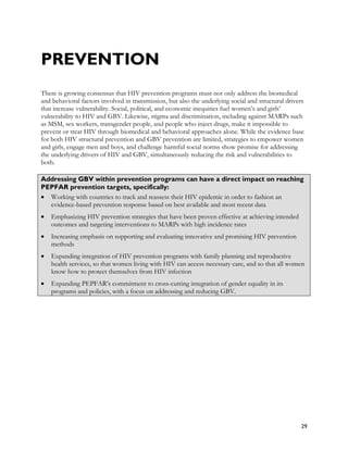 PREVENTION
There is growing consensus that HIV prevention programs must not only address the biomedical
and behavioral factors involved in transmission, but also the underlying social and structural drivers
that increase vulnerability. Social, political, and economic inequities fuel women’s and girls’
vulnerability to HIV and GBV. Likewise, stigma and discrimination, including against MARPs such
as MSM, sex workers, transgender people, and people who inject drugs, make it impossible to
prevent or treat HIV through biomedical and behavioral approaches alone. While the evidence base
for both HIV structural prevention and GBV prevention are limited, strategies to empower women
and girls, engage men and boys, and challenge harmful social norms show promise for addressing
the underlying drivers of HIV and GBV, simultaneously reducing the risk and vulnerabilities to
both.

Addressing GBV within prevention programs can have a direct impact on reaching
PEPFAR prevention targets, specifically:
• Working with countries to track and reassess their HIV epidemic in order to fashion an
  evidence-based prevention response based on best available and most recent data
•   Emphasizing HIV prevention strategies that have been proven effective at achieving intended
    outcomes and targeting interventions to MARPs with high incidence rates
•   Increasing emphasis on supporting and evaluating innovative and promising HIV prevention
    methods
•   Expanding integration of HIV prevention programs with family planning and reproductive
    health services, so that women living with HIV can access necessary care, and so that all women
    know how to protect themselves from HIV infection
•   Expanding PEPFAR’s commitment to cross-cutting integration of gender equality in its
    programs and policies, with a focus on addressing and reducing GBV.




                                                                                                    29
 
