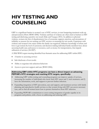 HIV TESTING AND
COUNSELING
GBV is a significant barrier to women’s use of HTC services, in turn hampering treatment scale-up
and prevention efforts (WHO 2006). Violence and fear of violence are often cited as barriers to HIV
testing and disclosing a positive test result (Hale and Vazquez 2011). In addition to physical
violence, women cite fear of abandonment, loss of economic support, rejection, and accusations of
infidelity as reasons for not seeking out HTC services or returning for test results. Experience with
violence and women’s low status within the family can negatively influence knowledge of where and
how to get tested; the level of autonomy and decision making individual family members have about
accessing health care; and access to resources, such as money for transportation, that impede
utilization of services (Ali 2007).
A 2006 WHO expert meeting identified four thematic areas for addressing GBV within HTC:
•   A barrier to accessing services
•   Safe disclosure of test results
•   Ability to negotiate risk reduction behaviors
•   Access to post-test support and care (WHO 2006).

Addressing GBV within HTC programs can have a direct impact on advancing
PEPFAR’s HTC strategies and reaching HTC targets, specifically:
• Addressing GBV within testing and counseling programs can improve uptake of services,
  increasing the number of individuals who know their HIV status and 1) seek treatment, and 2)
  have the information, tools, and support to prevent further infection.
•   Expanding integration of HIV prevention, care and support, and treatment services with family
    planning and reproductive health services so that women living with HIV can access necessary
    care, and so that all women know how to protect themselves from HIV infection.
•   Expanding PEPFAR’s commitment to cross-cutting integration of gender equality in its
    programs and policies, with a focus on addressing and reducing GBV.




                                                                                                  33
 