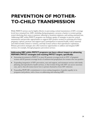 PREVENTION OF MOTHER-
TO-CHILD TRANSMISSION
While PMTCT services can be highly effective in preventing vertical transmission of HIV, coverage
levels have remained low. GBV, including during pregnancy, can pose a barrier to women getting
tested, disclosing their status to partners, adhering to treatment regimens, and seeking antenatal care.
Addressing GBV within PMTCT programs can facilitate uptake of strategies to prevent vertical
transmission and provides opportunities to support HIV-positive women in exercising all of their
pregnancy options, promote and support men’s participation in maternal health, reduce maternal
and child mortality related to violence, and help women achieve their reproductive aspirations.
Primary prevention strategies also offer numerous opportunities to address and integrate GBV
services, for example, through pregnancy prevention services.

Addressing GBV within PMTCT programs can have a direct impact on advancing
PEPFAR’s PMTCT strategies and reaching PMTCT targets, specifically:
• Increasing investment in PMTCT to meet 80 percent coverage levels in HTC of pregnant
  women and 85 percent coverage levels of antiretroviral prophylaxis for women who test positive
•   Expanding integration of HIV prevention, care and support, and treatment services with family
    planning and reproductive health services, so that women living with HIV can access necessary
    care, and so that all women know how to protect themselves from HIV infection
•   Expanding PEPFAR’s commitment to cross-cutting integration of gender equality in its
    programs and policies, with a focus on addressing and reducing GBV.




                                                                                                      39
 