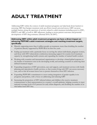 ADULT TREATMENT
Addressing GBV within the context of adult treatment programs can help break down barriers to
accessing ART that hamper treatment scale-up efforts toward universal access. GBV can pose
multiple barriers along the spectrum of services related to adult treatment including access to HTC,
PMTCT, and ART, as well as ART adherence, leading to worse patient outcomes and potential
development of HIV drug resistance (Herstad 2010; Ali 2007).

Addressing GBV within adult treatment programs can have a direct impact on
advancing PEPFAR’s adult treatment strategies and reaching treatment targets,
specifically:
• Directly supporting more than 4 million people on treatment, more than doubling the number
   of patients directly supported by PEPFAR in its first five years
•   Scaling up treatment with a particular focus on serving the sickest individuals, pregnant women,
    and those with HIV/tuberculosis coinfection; increasing support for country-level treatment
    capacity by strengthening health systems and expanding the number of trained health workers
•   Working with countries and international organizations to develop a shared global response to
    the burden of treatment costs in the developing world, and assisting countries in achieving their
    defined treatment targets
•   Expanding integration of HIV prevention, care and support, and treatment services with family
    planning and reproductive health services, so that women living with HIV can access necessary
    care, and so that all women know how to protect themselves from HIV infection
•   Expanding PEPFAR’s commitment to cross-cutting integration of gender equality in its
    programs and policies, with a focus on addressing and reducing GBV
•   Increasing the proportion of HIV-infected infants and children who receive treatment
    commensurate to their representation in a country’s overall epidemic, helping countries to meet
    national coverage levels of 65 percent for early infant diagnosis, and doubling the number of at-
    risk babies born HIV-free.




                                                                                                    45
 
