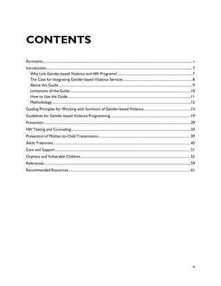 CONTENTS
Acronyms............................................................................................................................................................................. v
Introduction ........................................................................................................................................................................ 7
   Why Link Gender-based Violence and HIV Programs? ....................................................................................... 7
   The Case for Integrating Gender-based Violence Services ................................................................................ 8
   About this Guide .......................................................................................................................................................... 9
   Limitations of the Guide ........................................................................................................................................... 10
   How to Use the Guide .............................................................................................................................................. 11
   Methodology ................................................................................................................................................................ 12
Guiding Principles for Working with Survivors of Gender-based Violence ...................................................... 13
Guidelines for Gender-based Violence Programming ............................................................................................ 19
Prevention ......................................................................................................................................................................... 29
HIV Testing and Counseling .......................................................................................................................................... 33
Prevention of Mother-to-Child Transmission........................................................................................................... 39
Adult Treatment .............................................................................................................................................................. 45
Care and Support ............................................................................................................................................................ 51
Orphans and Vulnerable Children ............................................................................................................................... 55
References ......................................................................................................................................................................... 59
Recommended Resources ............................................................................................................................................. 61




                                                                                                                                                                                    iii
 