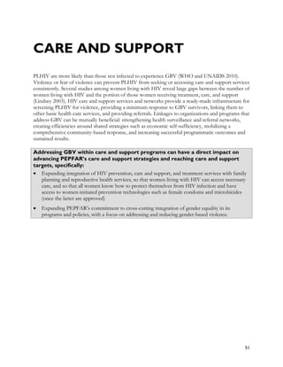 CARE AND SUPPORT
PLHIV are more likely than those not infected to experience GBV (WHO and UNAIDS 2010).
Violence or fear of violence can prevent PLHIV from seeking or accessing care and support services
consistently. Several studies among women living with HIV reveal large gaps between the number of
women living with HIV and the portion of those women receiving treatment, care, and support
(Lindsey 2003). HIV care and support services and networks provide a ready-made infrastructure for
screening PLHIV for violence, providing a minimum response to GBV survivors, linking them to
other basic health care services, and providing referrals. Linkages to organizations and programs that
address GBV can be mutually beneficial: strengthening health surveillance and referral networks,
creating efficiencies around shared strategies such as economic self-sufficiency, mobilizing a
comprehensive community-based response, and increasing successful programmatic outcomes and
sustained results.

Addressing GBV within care and support programs can have a direct impact on
advancing PEPFAR’s care and support strategies and reaching care and support
targets, specifically:
• Expanding integration of HIV prevention, care and support, and treatment services with family
   planning and reproductive health services, so that women living with HIV can access necessary
   care, and so that all women know how to protect themselves from HIV infection and have
   access to women-initiated prevention technologies such as female condoms and microbicides
   (once the latter are approved)
•   Expanding PEPFAR’s commitment to cross-cutting integration of gender equality in its
    programs and policies, with a focus on addressing and reducing gender-based violence.




                                                                                                   51
 