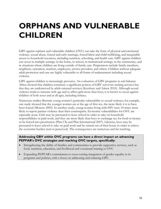 ORPHANS AND VULNERABLE
CHILDREN
GBV against orphans and vulnerable children (OVC) can take the form of physical and emotional
violence, sexual abuse, forced and early marriage, forced labor and child trafficking, and inequitable
access to household resources, including nutrition, schooling, and health care. GBV against children
can occur in multiple settings: in the home, in school, in institutional settings, in the community, and
in situations where children are living outside of family care. Perpetrators include family members,
neighbors, caretakers, teachers, employers, service providers, and others. Children without adequate
adult protection and care are highly vulnerable to all forms of maltreatment including sexual
violence.
GBV against children is increasingly pervasive. An evaluation of GBV programs in sub-Saharan
Africa showed that children constitute a significant portion of GBV survivors seeking services but
that they are underserved by adult-oriented services (Keesbury and Askew 2010). Although sexual
violence tends to increase with age and to affect girls more than boys, it is known to occur against
children of both sexes and at all ages, including infancy.
Numerous studies illustrate young women’s particular vulnerability to sexual violence; for example,
one study showed that the younger women are at the age of first sex, the more likely it is to have
been forced (Moreno 2005). In another study, young women living with HIV were 10 times more
likely to report partner violence than their counterparts. Economic vulnerabilities for OVC are
especially acute. Girls may be pressured to leave school in order to take on household
responsibilities or paid work, and they are more likely than boys to exchange sex for food or money
or be forced into prostitution (Plan UK and Plan International 2007). Likewise, boys may be
pressured to leave school to take on paid work and be turned out of their house in order to relieve
the economic burden (real or perceived). The consequences are numerous and far reaching.

Addressing GBV within OVC programs can have a direct impact on advancing
PEPFAR’s OVC strategies and reaching OVC targets, specifically:
• Strengthening the ability of families and communities to provide supportive services, such as
  food, nutrition, education, and livelihood and vocational training to OVC
•   Expanding PEPFAR’s commitment to cross-cutting integration of gender equality in its
    programs and policies, with a focus on addressing and reducing GBV.




                                                                                                       55
 