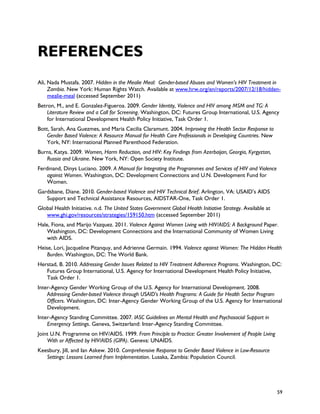 REFERENCES
Ali, Nada Mustafa. 2007. Hidden in the Mealie Meal: Gender-based Abuses and Women’s HIV Treatment in
     Zambia. New York: Human Rights Watch. Available at www.hrw.org/en/reports/2007/12/18/hidden-
     mealie-meal (accessed September 2011)
Betron, M., and E. Gonzalez-Figueroa. 2009. Gender Identity, Violence and HIV among MSM and TG: A
    Literature Review and a Call for Screening. Washington, DC: Futures Group International, U.S. Agency
    for International Development Health Policy Initiative, Task Order 1.
Bott, Sarah, Ana Guezmes, and Maria Cecilia Claramunt. 2004. Improving the Health Sector Response to
    Gender Based Violence: A Resource Manual for Health Care Professionals in Developing Countries. New
    York, NY: International Planned Parenthood Federation.
Burns, Katya. 2009. Women, Harm Reduction, and HIV: Key Findings from Azerbaijan, Georgia, Kyrgyztan,
   Russia and Ukraine. New York, NY: Open Society Institute.
Ferdinand, Dinys Luciano. 2009. A Manual for Integrating the Programmes and Services of HIV and Violence
    against Women. Washington, DC: Development Connections and U.N. Development Fund for
    Women.
Gardsbane, Diane. 2010. Gender-based Violence and HIV Technical Brief. Arlington, VA: USAID’s AIDS
   Support and Technical Assistance Resources, AIDSTAR-One, Task Order 1.
Global Health Initiative. n.d. The United States Government Global Health Initiative Strategy. Available at
   www.ghi.gov/resources/strategies/159150.htm (accessed September 2011)
Hale, Fiona, and Marijo Vazquez. 2011. Violence Against Women Living with HIV/AIDS: A Background Paper.
    Washington, DC: Development Connections and the International Community of Women Living
    with AIDS.
Heise, Lori, Jacqueline Pitanquy, and Adrienne Germain. 1994. Violence against Women: The Hidden Health
    Burden. Washington, DC: The World Bank.
Herstad, B. 2010. Addressing Gender Issues Related to HIV Treatment Adherence Programs. Washington, DC:
   Futures Group International, U.S. Agency for International Development Health Policy Initiative,
   Task Order 1.
Inter-Agency Gender Working Group of the U.S. Agency for International Development. 2008.
    Addressing Gender-based Violence through USAID's Health Programs: A Guide for Health Sector Program
    Officers. Washington, DC: Inter-Agency Gender Working Group of the U.S. Agency for International
    Development.
Inter-Agency Standing Committee. 2007. IASC Guidelines on Mental Health and Psychosocial Support in
    Emergency Settings. Geneva, Switzerland: Inter-Agency Standing Committee.
Joint U.N. Programme on HIV/AIDS. 1999. From Principle to Practice: Greater Involvement of People Living
    With or Affected by HIV/AIDS (GIPA). Geneva: UNAIDS.
Keesbury, Jill, and Ian Askew. 2010. Comprehensive Response to Gender Based Violence in Low-Resource
   Settings: Lessons Learned from Implementation. Lusaka, Zambia: Population Council.




                                                                                                              59
 