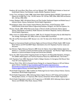 Keesbury, Jill, Lynne Elson, Mary Zama, and Lucy Ng’ang’a. 2011. PEPFAR Special Initiative on Sexual and
   Gender-based Violence: Final Evaluation. Lusaka, Zambia: Population Council.
Lantos, Tom, and Henry J. Hyde. 2008. United States Global Leadership Against HIV/AIDS, Tuberculosis and
    Malaria Act of 2008, Pub. L. No. 110-293, Section 101 122 Stat. 2925, 2926, 2928, 2929 and Section
    301, 122 Stat. 2950, 2955.
Lindsey, Elizabeth. 2003. HIV-infected Women and Their Families: Psychosocial Support and Related Issues, A
    Literature Review. Geneva, Switzerland: World Health Organization.
Morel-Seytoux, Sylvie, Clint Liveoak, Audrey Mwansa, Diana Prieto, and Jill Thompson. 2010.
   USAID/Zambia Gender-based Violence Programming Evaluation. Arlington, VA: DevTech Systems, Inc.
Moreno, Claudia. 2005. WHO Multi-country Study on Women's Health and Domestic Violence Against
   Women: Initial Results on Prevalence, Health Outcomes and Women's Responses. Geneva, Switzerland:
   World Health Organization.
Office of the U.S. Global AIDS Coordinator. 2009. The U.S. President's Emergency Plan for AIDS Relief Five-
    Year Strategy. Washington, DC: Office of the U.S. Global AIDS Coordinator.
Plan UK and Plan International. 2007. Because I am a Girl. The State of the World's Girls 2007. London: Plan
    UK.
Program on International Health and Human Rights and Harvard School of Public Health. 2009. Gender
   Based Violence and HIV Final DRAFT Report. Submitted to the U.N. Population Fund for review and
   discussion.
Sex Workers’ Rights Advocacy Network. 2009. Arrest the Violence: Human Rights Violations Against Sex
    Workers in 11 Countries in Central and Eastern Europe and Central Asia. Sex Workers’ Rights Advocacy
    Network in Central and Eastern Europe and Central Asia (SWAN).
Spratt, Kai. 2010. Technical Brief: Integrating Gender into Programs with Most-at-Risk Populations. Arlington,
    VA: USAID's AIDS Support and Technical Assistance Resources, AIDSTAR-One, Task Order 1.
U.N. Population Fund. 2004. Reproductive Health in Refugee Situations: An Interagency Field Manual. New
   York, NY: U.N. Population Fund.
Women Won’t Wait. 2010. An Essential Services Package for an Integrated Response to HIV and Violence
  against Women. Available at http://worldaids.org/fr/Principales-organisations/Les-
  femmes/Announcements/An-Essential-Services-Package-for-an-integrated-response-to-HIV-and-
  Violence-Against-Women (accessed August 2011)
World Health Organization. 2003. Guidelines for Medico-legal Care for Victims of Sexual Violence. Geneva,
  Switzerland: World Health Organization.
World Health Organization. 2006. Addressing Violence Against Women in HIV Testing and Counseling: A
  Meeting Report, Geneva, 16–18 January 2006. Geneva, Switzerland: World Health Organization.
World Health Organization and Joint U.N. Programme on HIV/AIDS. 2010. Addressing Violence Against
  Women and HIV/AIDS: What Works. Geneva: WHO.




60
 