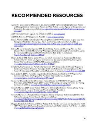 RECOMMENDED RESOURCES
Agency for Cooperation and Research in Development. 2007. Implementing Stepping Stones: A Practical
   and Strategic Guide for Implementers, Planners, and Policy Makers. London: Agency for Cooperation and
   Research in Development. Available at www.acordinternational.org/silo/files/implementing-stepping-
   stones.pdf
AIDS Information Centre Uganda. n.d. Website. Available at www.aicug.org/
AIDSTAR-Two. n.d. OVCSupport.net. Available at www.ovcsupport.net/s/
Besser, Mitchell J. 2010. mothers2mothers: Preventing Mother-to-Child HIV Transmission in Africa Using New
    Paradigms in Health Care Delivery. Cape Town, South Africa: mothers2mothers. Available at
    www.m2m.org/media/publications/preventing-mtct-in-africa-using-new-paradigms-in-health-care-
    delivery.html
Betron, M., and E. Gonzalez-Figueroa. 2009. Gender Identity, Violence and HIV among MSM and TG: A
    Literature Review and a Call for Screening. Washington, DC: Futures Group International, U.S. Agency
    for International Development Health Policy Initiative, Task Order 1. Available at
    http://pdf.usaid.gov/pdf_docs/pnadu585.pdf
Bloom, Shelah S. 2008. Violence against Women and Girls: A Compendium of Monitoring and Evaluation
    Indicators. Nairobi, Kenya: U.S. Agency for International Development/East Africa, Inter-Agency
    Gender Working Group, and MEASURE Evaluation. Available at
    www.cpc.unc.edu/measure/publications/pdf/ms-08-30.pdf
Bott, Sarah, Ana Guezmes, and Maria Cecilia Claramunt. 2004. Improving the Health Sector Response to
    Gender Based Violence: A Resource Manual for Health Care Professionals in Developing Countries. New
    York, NY: International Planned Parenthood Federation. Available at www.ippfwhr.org/en/node/288
Caro, Deborah. 2009. A Manual for Integrating Gender into Reproductive Health and HIV Programs: From
   Commitment to Action. Washington, DC: Population Reference Bureau. Available at
   www.prb.org/igwg_media/manualintegrgendr09_eng.pdf
Centers for Disease Control and Prevention, National Center for STD HIV Viral Hepatitis and TB
   Prevention, Global AIDS Program. 2007. Couples HIV Counseling and Testing Intervention and Training
   Curriculum. Available at www.cdc.gov/globalaids/Resources/prevention/chct.html
Council of Europe. 2007. Gender Matters: A Manual on Addressing Gender-based Violence Affecting Young
   People. Budapest, Hungary: Directorate of Youth and Sport. Available at
   www.eycb.coe.int/gendermatters/pdf/Gender_matters_EN.pdf
Council of Europe. n.d. Policy Guidelines on Integrated National Strategies for the Protection of Children from
   Violence. Strasbourg, France: Council of Europe. Available at
   www.coe.int/t/dg3/children/news/guidelines/Recommendation%20CM%20A4%20protection%20of%2
   0children%20_ENG_BD.pdf
Doggett, Elizabeth, Aditi Krishna, and Omar Robles. 2010. “Gender and Sexual and Reproductive Health
   101.” Washington, DC: Futures Group International, Health Policy Initiative, Task Order 1. Available
   at www.globalhealthlearning.org/login.cfm




                                                                                                             61
 