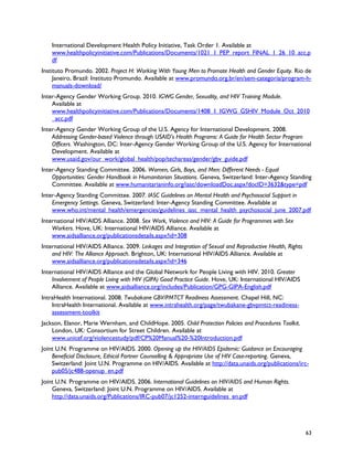 International Development Health Policy Initiative, Task Order 1. Available at
    www.healthpolicyinitiative.com/Publications/Documents/1021_1_PEP_report_FINAL_1_26_10_acc.p
    df
Instituto Promundo. 2002. Project H: Working With Young Men to Promote Health and Gender Equity. Rio de
     Janeiro, Brazil: Instituto Promundo. Available at www.promundo.org.br/en/sem-categoria/program-h-
     manuals-download/
Inter-Agency Gender Working Group. 2010. IGWG Gender, Sexuality, and HIV Training Module.
    Available at
    www.healthpolicyinitiative.com/Publications/Documents/1408_1_IGWG_GSHIV_Module_Oct_2010
    _acc.pdf
Inter-Agency Gender Working Group of the U.S. Agency for International Development. 2008.
    Addressing Gender-based Violence through USAID's Health Programs: A Guide for Health Sector Program
    Officers. Washington, DC: Inter-Agency Gender Working Group of the U.S. Agency for International
    Development. Available at
    www.usaid.gov/our_work/global_health/pop/techareas/gender/gbv_guide.pdf
Inter-Agency Standing Committee. 2006. Women, Girls, Boys, and Men: Different Needs - Equal
    Opportunities: Gender Handbook in Humanitarian Situations. Geneva, Switzerland: Inter-Agency Standing
    Committee. Available at www.humanitarianinfo.org/iasc/downloadDoc.aspx?docID=3632&type=pdf
Inter-Agency Standing Committee. 2007. IASC Guidelines on Mental Health and Psychosocial Support in
    Emergency Settings. Geneva, Switzerland: Inter-Agency Standing Committee. Available at
    www.who.int/mental_health/emergencies/guidelines_iasc_mental_health_psychosocial_june_2007.pdf
International HIV/AIDS Alliance. 2008. Sex Work, Violence and HIV: A Guide for Programmes with Sex
    Workers. Hove, UK: International HIV/AIDS Alliance. Available at
    www.aidsalliance.org/publicationsdetails.aspx?id=308
International HIV/AIDS Alliance. 2009. Linkages and Integration of Sexual and Reproductive Health, Rights
    and HIV: The Alliance Approach. Brighton, UK: International HIV/AIDS Alliance. Available at
    www.aidsalliance.org/publicationsdetails.aspx?id=346
International HIV/AIDS Alliance and the Global Network for People Living with HIV. 2010. Greater
    Involvement of People Living with HIV (GIPA) Good Practice Guide. Hove, UK: International HIV/AIDS
    Alliance. Available at www.aidsalliance.org/includes/Publication/GPG-GIPA-English.pdf
IntraHealth International. 2008. Twubakane GBV/PMTCT Readiness Assessment. Chapel Hill, NC:
    IntraHealth International. Available at www.intrahealth.org/page/twubakane-gbvpmtct-readiness-
    assessment-toolkit
Jackson, Elanor, Marie Wernham, and ChildHope. 2005. Child Protection Policies and Procedures Toolkit.
    London, UK: Consortium for Street Children. Available at
    www.unicef.org/violencestudy/pdf/CP%20Manual%20-%20Introduction.pdf
Joint U.N. Programme on HIV/AIDS. 2000. Opening up the HIV/AIDS Epidemic: Guidance on Encouraging
    Beneficial Disclosure, Ethical Partner Counselling & Appropriate Use of HIV Case-reporting. Geneva,
    Switzerland: Joint U.N. Programme on HIV/AIDS. Available at http://data.unaids.org/publications/irc-
    pub05/jc488-openup_en.pdf
Joint U.N. Programme on HIV/AIDS. 2006. International Guidelines on HIV/AIDS and Human Rights.
    Geneva, Switzerland: Joint U.N. Programme on HIV/AIDS. Available at
    http://data.unaids.org/Publications/IRC-pub07/jc1252-internguidelines_en.pdf




                                                                                                            63
 
