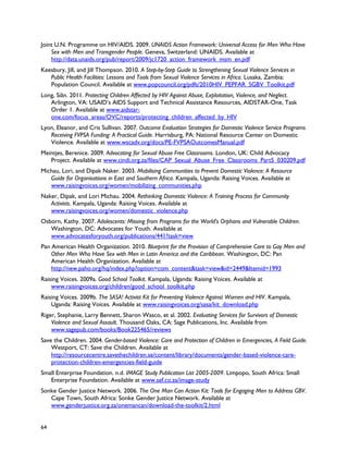Joint U.N. Programme on HIV/AIDS. 2009. UNAIDS Action Framework: Universal Access for Men Who Have
    Sex with Men and Transgender People. Geneva, Switzerland: UNAIDS. Available at
    http://data.unaids.org/pub/report/2009/jc1720_action_framework_msm_en.pdf
Keesbury, Jill, and Jill Thompson. 2010. A Step-by-Step Guide to Strengthening Sexual Violence Services in
   Public Health Facilities: Lessons and Tools from Sexual Violence Services in Africa. Lusaka, Zambia:
   Population Council. Available at www.popcouncil.org/pdfs/2010HIV_PEPFAR_SGBV_Toolkit.pdf
Long, Siân. 2011. Protecting Children Affected by HIV Against Abuse, Exploitation, Violence, and Neglect.
   Arlington, VA: USAID’s AIDS Support and Technical Assistance Resources, AIDSTAR-One, Task
   Order 1. Available at www.aidstar-
   one.com/focus_areas/OVC/reports/protecting_children_affected_by_HIV
Lyon, Eleanor, and Cris Sullivan. 2007. Outcome Evaluation Strategies for Domestic Violence Service Programs
   Receiving FVPSA Funding: A Practical Guide. Harrisburg, PA: National Resource Center on Domestic
   Violence. Available at www.wscadv.org/docs/PE-FVPSAOutcomesManual.pdf
Meintjes, Berenice. 2009. Advocating for Sexual Abuse Free Classrooms. London, UK: Child Advocacy
   Project. Available at www.cindi.org.za/files/CAP_Sexual_Abuse_Free_Classrooms_Part5_030209.pdf
Michau, Lori, and Dipak Naker. 2003. Mobilising Communities to Prevent Domestic Violence: A Resource
   Guide for Organisations in East and Southern Africa. Kampala, Uganda: Raising Voices. Available at
   www.raisingvoices.org/women/mobilizing_communities.php
Naker, Dipak, and Lori Michau. 2004. Rethinking Domestic Violence: A Training Process for Community
   Activists. Kampala, Uganda: Raising Voices. Available at
   www.raisingvoices.org/women/domestic_violence.php
Osborn, Kathy. 2007. Adolescents: Missing from Programs for the World's Orphans and Vulnerable Children.
   Washington, DC: Advocates for Youth. Available at
   www.advocatesforyouth.org/publications/441?task=view
Pan American Health Organization. 2010. Blueprint for the Provision of Comprehensive Care to Gay Men and
    Other Men Who Have Sex with Men in Latin America and the Caribbean. Washington, DC: Pan
    American Health Organization. Available at
    http://new.paho.org/hq/index.php?option=com_content&task=view&id=2449&Itemid=1993
Raising Voices. 2009a. Good School Toolkit. Kampala, Uganda: Raising Voices. Available at
    www.raisingvoices.org/children/good_school_toolkit.php
Raising Voices. 2009b. The SASA! Activist Kit for Preventing Violence Against Women and HIV. Kampala,
    Uganda: Raising Voices. Available at www.raisingvoices.org/sasa/kit_download.php
Riger, Stephanie, Larry Bennett, Sharon Wasco, et al. 2002. Evaluating Services for Survivors of Domestic
    Violence and Sexual Assault. Thousand Oaks, CA: Sage Publications, Inc. Available from
    www.sagepub.com/books/Book225465/reviews
Save the Children. 2004. Gender-based Violence: Care and Protection of Children in Emergencies, A Field Guide.
    Westport, CT: Save the Children. Available at
    http://resourcecentre.savethechildren.se/content/library/documents/gender-based-violence-care-
    protection-children-emergencies-field-guide
Small Enterprise Foundation. n.d. IMAGE Study Publication List 2005-2009. Limpopo, South Africa: Small
   Enterprise Foundation. Available at www.sef.co.za/image-study
Sonke Gender Justice Network. 2006. The One Man Can Action Kit: Tools for Engaging Men to Address GBV.
   Cape Town, South Africa: Sonke Gender Justice Network. Available at
   www.genderjustice.org.za/onemancan/download-the-toolkit/2.html


64
 
