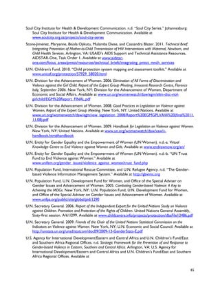 Soul City Institute for Health & Development Communication. n.d. “Soul City Series.” Johannesburg:
    Soul City Institute for Health & Development Communication. Available at
    www.soulcity.org.za/projects/soul-city-series
Stone-Jimenez, Maryanne, Bisola Ojikutu, Mulamba Diese, and Cassandra Blazer. 2011. Technical Brief:
    Integrating Prevention of Mother-to-Child Transmission of HIV Interventions with Maternal, Newborn, and
    Child Health Services. Arlington, VA: USAID’s AIDS Support and Technical Assistance Resources,
    AIDSTAR-One, Task Order 1. Available at www.aidstar-
    one.com/focus_areas/pmtct/resources/technical_briefs/integrating_pmtct_mnch_services
U.N. Children’s Fund. 2010. “Child protection system mapping and assessment toolkit.” Available at
   www.unicef.org/protection/57929_58020.html
U.N. Division for the Advancement of Women. 2006. Elimination of All Forms of Discrimination and
   Violence against the Girl Child. Report of the Expert Group Meeting, Innocenti Research Centre, Florence
   Italy, September 2006. New York, NY: Division for the Advancement of Women, Department of
   Economic and Social Affairs. Available at www.un.org/womenwatch/daw/egm/elim-disc-viol-
   girlchild/EGM%20Report_FINAL.pdf
U.N. Division for the Advancement of Women. 2008. Good Practices in Legislation on Violence against
   Women, Report of the Expert Group Meeting. New York, NY: United Nations. Available at
   www.un.org/womenwatch/daw/egm/vaw_legislation_2008/Report%20EGMGPLVAW%20(final%2011.
   11.08).pdf
U.N. Division for the Advancement of Women. 2009. Handbook for Legislation on Violence against Women.
   New York, NY: United Nations. Available at www.un.org/womenwatch/daw/vaw/v-
   handbook.htm#handbook
U.N. Entity for Gender Equality and the Empowerment of Women (UN Women). n.d.-a. Virtual
   Knowledge Centre to End Violence against Women and Girls. Available at www.endvawnow.org/en/
U.N. Entity for Gender Equality and the Empowerment of Women (UN Women). n.d.-b. “UN Trust
   Fund to End Violence against Women.” Available at
   www.unifem.org/gender_issues/violence_against_women/trust_fund.php
U.N. Population Fund, International Rescue Committee, and U.N. Refugee Agency. n.d. “The Gender-
   based Violence Information Management System.” Available at http://gbvims.org
U.N. Population Fund, U.N. Development Fund for Women, and Office of the Special Adviser on
   Gender Issues and Advancement of Women. 2005. Combating Gender-based Violence: A Key to
   Achieving the MDGs. New York, NY: U.N. Population Fund, U.N. Development Fund for Women,
   and Office of the Special Adviser on Gender Issues and Advancement of Women. Available at
   www.unfpa.org/public/site/global/pid/1290
U.N. Secretary General. 2006. Report of the Independent Expert for the United Nations Study on Violence
   against Children. Promotion and Protection of the Rights of Children. United Nations General Assembly,
   Sixty-first session. A/61/299. Available at www.childcentre.info/projects/protection/dbaFile13486.pdf
U.N. Secretary General. 2009. Friends of the Chair of the United Nations Statistical Commission on the
   Indicators on Violence against Women. New York, NY: U.N. Economic and Social Council. Available at
   http://unstats.un.org/unsd/statcom/doc09/2009-13-GenderStats-E.pdf
U.S. Agency for International Development/Eastern and Central Africa and U.N. Children’s Fund/East
    and Southern Africa Regional Offices. n.d. Strategic Framework for the Prevention of and Response to
    Gender-based Violence in Eastern, Southern and Central Africa. Arlington, VA: U.S. Agency for
    International Development/Eastern and Central Africa and U.N. Children’s Fund/East and Southern
    Africa Regional Offices. Available at


                                                                                                              65
 