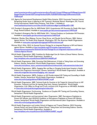 www.humanitarianreform.org/humanitarianreform/Portals/1/cluster%20approach%20page/clusters%2
     0pages/Gender/Gender%20Training/Handout%204.1%20GBV%20Strategic%20framework%20-
     %20final.pdf
U.S. Agency for International Development Health Policy Initiative. 2010. Community Treatment Literacy:
    Recognizing Gender Issues in Adhering to HIV Treatment, Workshop Manual. Washington, DC: Futures
    Group International, Health Policy Initiative, Task Order 1. Available at
    www.healthpolicyinitiative.com/index.cfm?ID=publications&get=pubID&pubID=1285
U.S. President’s Emergency Plan for AIDS Relief. 2010. Comprehensive HIV Prevention for People Who Inject
    Drugs, Revised Guidance. Available at www.pepfar.gov/documents/organization/144970.pdf
U.S. President’s Emergency Plan for AIDS Relief. 2011. Technical Guidance on Combination HIV Prevention.
    Available at www.pepfar.gov/documents/organization/164010.pdf
Velzeboer, Marijke, Mary Ellsberg, Carmen Clavel Arcas, and Claudia García-Moreno. 2003. Violence
    Against Women: The Health Sector Responds. Washington, DC: Pan American Health Organization.
    Available at www.paho.org/english/dpm/gpp/gh/VAWIntroduction.pdf
Women Won’t Wait. 2010. An Essential Services Package for an Integrated Response to HIV and Violence
  against Women. Available at http://worldaids.org/fr/Principales-organisations/Les-
  femmes/Announcements/An-Essential-Services-Package-for-an-integrated-response-to-HIV-and-
  Violence-Against-Women
World Health Organization. 2003. Guidelines for Medico-legal Care for Victims of Sexual Violence. Geneva,
  Switzerland: World Health Organization. Available at
  http://whqlibdoc.who.int/publications/2004/924154628X.pdf
World Health Organization. 2006. Preventing Child Maltreatment: A Guide to Taking Action and Generating
  Evidence. Geneva, Switzerland: World Health Organization. Available at
  www.who.int/violence_injury_prevention/publications/violence/child_maltreatment/en/index.html
World Health Organization. 2007a. Engaging Men and Boys in Changing Gender-based Inequity in Health:
  Evidence from Programme Interventions. Geneva, Switzerland: World Health Organization. Available at
  www.who.int/gender/documents/Engaging_men_boys.pdf
World Health Organization. 2007b. Guidance on HIV Provider-initiated HIV Testing and Counselling in Health
  Facilities. Geneva, Switzerland: World Health Organization. Available at
  www.who.int/hiv/pub/guidelines/9789241595568_en.pdf
World Health Organization. 2009. Technical Guide for Countries to Set Targets for Universal Access to HIV
  Prevention, Treatment and Care for Injecting Drug Users. Geneva, Switzerland: World Health
  Organization, U.N. Office on Drugs and Crime, and Joint U.N. Programme on HIV/AIDS. Available
  at www.who.int/hiv/pub/idu/targetsetting/en/index.html
World Health Organization. Forthcoming. Guidance on Couples HIV Testing and Counseling. Geneva,
  Switzerland: World Health Organization.
World Health Organization and International Labor Organization. 2007. Post-exposure Prophylaxis to
  Prevent HIV Infection: Joint WHO/ILO Guidelines on Post-exposure Prophylaxis to Prevent HIV Infection.
  Geneva, Switzerland: World Health Organization and International Labor Organization. Available at
  www.who.int/hiv/pub/guidelines/PEP/en/
World Health Organization and London School of Hygiene and Tropical Medicine. 2010. Preventing
  Intimate Partner and Sexual Violence Against Women: Taking Action and Generating Evidence. Geneva,
  Switzerland: World Health Organization. Available at
  http://whqlibdoc.who.int/publications/2010/9789241564007_eng.pdf



66
 