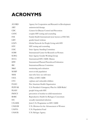ACRONYMS
ACORD    Agency for Cooperation and Research in Development
ART      antiretroviral therapy
CDC      Centers for Disease Control and Prevention
CHTC     couples HIV testing and counseling
FHI      Family Health International (now known as FHI 360)
GBV      gender-based violence
GNP+     Global Network for People Living with HIV
HTC      HIV testing and counseling
IASC     Inter-Agency Standing Committee
ICRW     International Center for Research on Women
IGWG     Inter-Agency Gender Working Group
IHAA     International HIV/AIDS Alliance
IPPF     International Planned Parenthood Federation
IRC      International Rescue Committee
M&E      monitoring and evaluation
MARP     most-at-risk population
MSM      men who have sex with men
OHA      Office of HIV/AIDS
OVC      orphans and vulnerable children
PAHO     Pan American Health Organization
PEPFAR   U.S. President’s Emergency Plan for AIDS Relief
PLHIV    people living with HIV
PMTCT    prevention of mother-to-child transmission
RHRC     Reproductive Health for Refugees Consortium
STI      sexually transmitted infection
UNAIDS   Joint U.N. Programme on HIV/AIDS
UNDAW    U.N. Division for the Advancement of Women
UNFPA    U.N. Population Fund
UNHCR    U.N. Refugee Agency


                                                              v
 