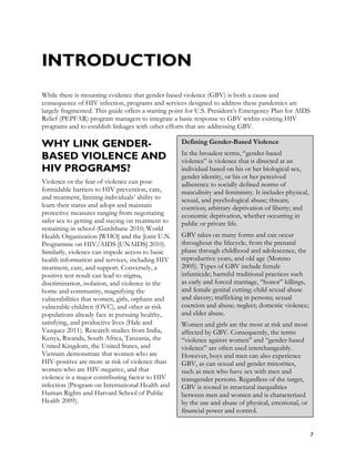 INTRODUCTION
While there is mounting evidence that gender-based violence (GBV) is both a cause and
consequence of HIV infection, programs and services designed to address these pandemics are
largely fragmented. This guide offers a starting point for U.S. President’s Emergency Plan for AIDS
Relief (PEPFAR) program managers to integrate a basic response to GBV within existing HIV
programs and to establish linkages with other efforts that are addressing GBV.

WHY LINK GENDER-                                   Defining Gender-Based Violence
                                                   In the broadest terms, “gender-based
BASED VIOLENCE AND                                 violence” is violence that is directed at an
HIV PROGRAMS?                                      individual based on his or her biological sex,
                                                   gender identity, or his or her perceived
Violence or the fear of violence can pose          adherence to socially defined norms of
formidable barriers to HIV prevention, care,       masculinity and femininity. It includes physical,
and treatment, limiting individuals’ ability to    sexual, and psychological abuse; threats;
learn their status and adopt and maintain          coercion; arbitrary deprivation of liberty; and
protective measures ranging from negotiating       economic deprivation, whether occurring in
safer sex to getting and staying on treatment to   public or private life.
remaining in school (Gardsbane 2010; World
Health Organization [WHO] and the Joint U.N.       GBV takes on many forms and can occur
Programme on HIV/AIDS [UNAIDS] 2010).              throughout the lifecycle, from the prenatal
Similarly, violence can impede access to basic     phase through childhood and adolescence, the
health information and services, including HIV     reproductive years, and old age (Moreno
treatment, care, and support. Conversely, a        2005). Types of GBV include female
positive test result can lead to stigma,           infanticide; harmful traditional practices such
discrimination, isolation, and violence in the     as early and forced marriage, “honor” killings,
home and community, magnifying the                 and female genital cutting; child sexual abuse
vulnerabilities that women, girls, orphans and     and slavery; trafficking in persons; sexual
vulnerable children (OVC), and other at-risk       coercion and abuse; neglect; domestic violence;
populations already face in pursuing healthy,      and elder abuse.
satisfying, and productive lives (Hale and         Women and girls are the most at risk and most
Vazquez 2011). Research studies from India,        affected by GBV. Consequently, the terms
Kenya, Rwanda, South Africa, Tanzania, the         “violence against women” and “gender-based
United Kingdom, the United States, and             violence” are often used interchangeably.
Vietnam demonstrate that women who are             However, boys and men can also experience
HIV-positive are more at risk of violence than     GBV, as can sexual and gender minorities,
women who are HIV-negative, and that               such as men who have sex with men and
violence is a major contributing factor to HIV     transgender persons. Regardless of the target,
infection (Program on International Health and     GBV is rooted in structural inequalities
Human Rights and Harvard School of Public          between men and women and is characterized
Health 2009).                                      by the use and abuse of physical, emotional, or
                                                   financial power and control.


                                                                                                       7
 