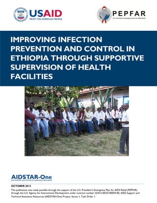|
IMPROVING INFECTION
PREVENTION AND CONTROL IN
ETHIOPIA THROUGH SUPPORTIVE
SUPERVISION OF HEALTH
FACILITIES




______________________________________________________________________________________
OCTOBER 2012
This publication was made possible through the support of the U.S. President’s Emergency Plan for AIDS Relief (PEPFAR)
through the U.S. Agency for International Development under contract number GHH-I-00-07-00059-00, AIDS Support and
Technical Assistance Resources (AIDSTAR-One) Project, Sector I, Task Order 1.
 