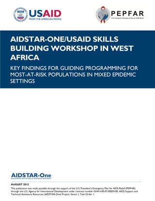 |
AIDSTAR-ONE/USAID SKILLS
BUILDING WORKSHOP IN WEST
AFRICA
KEY FINDINGS FOR GUIDING PROGRAMMING FOR
MOST-AT-RISK POPULATIONS IN MIXED EPIDEMIC
SETTINGS




______________________________________________________________________________________
AUGUST 2012
This publication was made possible through the support of the U.S. President’s Emergency Plan for AIDS Relief (PEPFAR)
through the U.S. Agency for International Development under contract number GHH-I-00-07-00059-00, AIDS Support and
Technical Assistance Resources (AIDSTAR-One) Project, Sector I, Task Order 1.
 