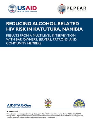REDUCING ALCOHOL-RELATED
HIV RISK IN KATUTURA, NAMIBIA
RESULTS FROM A MULTILEVEL INTERVENTION
WITH BAR OWNERS, SERVERS, PATRONS, AND
COMMUNITY MEMBERS




______________________________________________________________________________________
NOVEMBER 2012
This publication was made possible through the support of the U.S. President’s Emergency Plan for AIDS Relief (PEPFAR)
through the U.S. Agency for International Development under contract number GHH-I-00-07-00059-00, AIDS Support and
Technical Assistance Resources (AIDSTAR-One) Project, Sector I, Task Order 1.
 