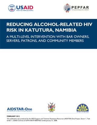 REDUCING ALCOHOL-RELATED HIV
RISK IN KATUTURA, NAMIBIA
A MULTI-LEVEL INTERVENTION WITH BAR OWNERS,
SERVERS, PATRONS, AND COMMUNITY MEMBERS




______________________________________________________________________________________

FEBRUARY 2012
This publication was produced by the AIDS Support and Technical Assistance Resources (AIDSTAR-One) Project, Sector 1, Task
Order 1, USAID Contract # GHH-I-00-07-00059-00, funded January 31, 2008.
 