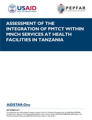 |
ASSESSMENT OF THE
INTEGRATION OF PMTCT WITHIN
MNCH SERVICES AT HEALTH
FACILITIES IN TANZANIA




______________________________________________________________________________________
SEPTEMBER 2012
This publication was made possible through the support of the U.S. President’s Emergency Plan for AIDS Relief (PEPFAR)
through the U.S. Agency for International Development under contract number GHH-I-00-07-00059-00, AIDS Support and
Technical Assistance Resources (AIDSTAR-One) Project, Sector I, Task Order 1.
 