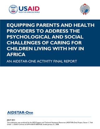 |
EQUIPPING PARENTS AND HEALTH
PROVIDERS TO ADDRESS THE
PSYCHOLOGICAL AND SOCIAL
CHALLENGES OF CARING FOR
CHILDREN LIVING WITH HIV IN
AFRICA
AN AIDSTAR-ONE ACTIVITY FINAL REPORT




______________________________________________________________________________________

JULY 2011
This publication was produced by the AIDS Support and Technical Assistance Resources (AIDSTAR-One) Project, Sector 1, Task
Order 1, USAID Contract # GHH-I-00-07-00059-00, funded January 31, 2008.
 