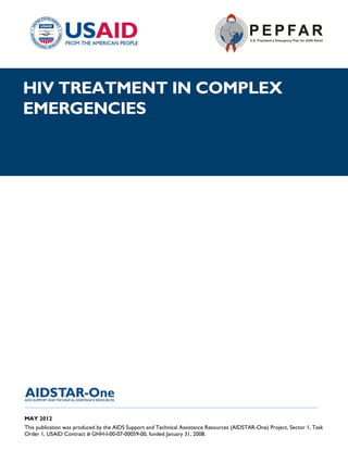 |
HIV TREATMENT IN COMPLEX
EMERGENCIES




______________________________________________________________________________________

MAY 2012
This publication was produced by the AIDS Support and Technical Assistance Resources (AIDSTAR-One) Project, Sector 1, Task
Order 1, USAID Contract # GHH-I-00-07-00059-00, funded January 31, 2008.
 