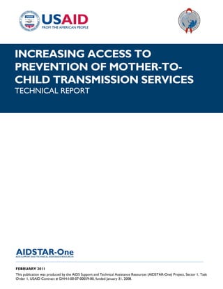 |
INCREASING ACCESS TO
PREVENTION OF MOTHER-TO-
CHILD TRANSMISSION SERVICES
TECHNICAL REPORT




______________________________________________________________________________________

FEBRUARY 2011
This publication was produced by the AIDS Support and Technical Assistance Resources (AIDSTAR-One) Project, Sector 1, Task
Order 1, USAID Contract # GHH-I-00-07-00059-00, funded January 31, 2008.
 
