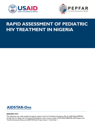 |
RAPID ASSESSMENT OF PEDIATRIC
HIV TREATMENT IN NIGERIA




______________________________________________________________________________________
JANUARY 2013
This publication was made possible through the support of the U.S. President’s Emergency Plan for AIDS Relief (PEPFAR)
through the U.S. Agency for International Development under contract number GHH-I-00-07-00059-00, AIDS Support and
Technical Assistance Resources (AIDSTAR-One) Project, Sector I, Task Order 1.
 