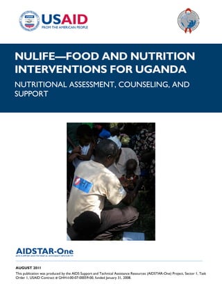 |
NULIFE—FOOD AND NUTRITION
INTERVENTIONS FOR UGANDA
NUTRITIONAL ASSESSMENT, COUNSELING, AND
SUPPORT




______________________________________________________________________________________

AUGUST 2011
This publication was produced by the AIDS Support and Technical Assistance Resources (AIDSTAR-One) Project, Sector 1, Task
Order 1, USAID Contract # GHH-I-00-07-00059-00, funded January 31, 2008.
 