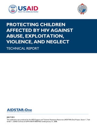 |
PROTECTING CHILDREN
AFFECTED BY HIV AGAINST
ABUSE, EXPLOITATION,
VIOLENCE, AND NEGLECT
TECHNICAL REPORT




______________________________________________________________________________________

JULY 2011
This publication was produced by the AIDS Support and Technical Assistance Resources (AIDSTAR-One) Project, Sector 1, Task
Order 1, USAID Contract # GHH-I-00-07-00059-00, funded January 31, 2008.
 