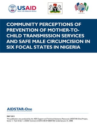 COMMUNITY PERCEPTIONS OF
PREVENTION OF MOTHER-TO-
CHILD TRANSMISSION SERVICES
AND SAFE MALE CIRCUMCISION IN
SIX FOCAL STATES IN NIGERIA




______________________________________________________________________________________

MAY 2012
This publication was produced by the AIDS Support and Technical Assistance Resources (AIDSTAR-One) Project,
Sector 1, Task Order 1, USAID Contract # GHH-I-00-07-00059-00, funded January 31, 2008.
 