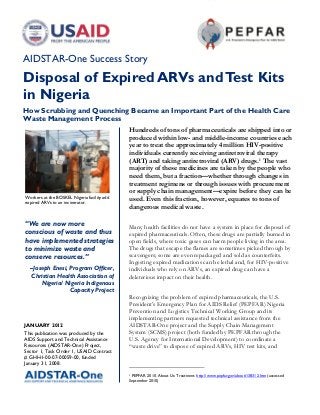 AIDSTAR-One Success Story
Disposal of Expired ARVs and Test Kits
in Nigeria
How Scrubbing and Quenching Became an Important Part of the Health Care
Waste Management Process
                                             Hundreds of tons of pharmaceuticals are shipped into or
                                             produced within low- and middle-income countries each
                                             year to treat the approximately 4 million HIV-positive
                                             individuals currently receiving antiretroviral therapy
                                             (ART) and taking antiretroviral (ARV) drugs. 1 The vast
                                             majority of these medicines are taken by the people who
                                             need them, but a fraction—whether through changes in
                                             treatment regimens or through issues with procurement
                                             or supply chain management—expire before they can be
Workers at the BOSKEL Nigeria facility add
expired ARVs to an incinerator.
                                             used. Even this fraction, however, equates to tons of
                                             dangerous medical waste.

“We are now more                             Many health facilities do not have a system in place for disposal of
conscious of waste and thus                  expired pharmaceuticals. Often, these drugs are partially burned in
have implemented strategies                  open fields, where toxic gases can harm people living in the area.
to minimize waste and                        The drugs that escape the flames are sometimes picked through by
conserve resources.”                         scavengers; some are even repackaged and sold as counterfeits.
                                             Ingesting expired medications can be lethal and, for HIV-positive
  –Joseph Enesi, Program Officer,            individuals who rely on ARVs, an expired drug can have a
  Christian Health Association of            deleterious impact on their health.
      Nigeria/ Nigeria Indigenous
                 Capacity Project
                                             Recognizing the problem of expired pharmaceuticals, the U.S.
                                             President’s Emergency Plan for AIDS Relief (PEPFAR) Nigeria
                                             Prevention and Logistics Technical Working Group and its
                                             implementing partners requested technical assistance from the
JANUARY 2012                                 AIDSTAR-One project and the Supply Chain Management
This publication was produced by the         System (SCMS) project (both funded by PEPFAR through the
AIDS Support and Technical Assistance        U.S. Agency for International Development) to coordinate a
Resources (AIDSTAR-One) Project,             “waste drive” to dispose of expired ARVs, HIV test kits, and
Sector 1, Task Order 1, USAID Contract
# GHH-I-00-07-00059-00, funded
January 31, 2008.

                                             1
                                              PEPFAR. 2010. About Us: Treatment. http://www.pepfar.gov/about/138312.htm (accessed
                                             September 2010)
 