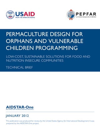 PERMACULTURE DESIGN FOR
ORPHANS AND VULNERABLE
CHILDREN PROGRAMMING
LOW-COST, SUSTAINABLE SOLUTIONS FOR FOOD AND
NUTRITION INSECURE COMMUNITIES

TECHNICAL BRIEF




JANUARY 2012
This publication was produced for review by the United States Agency for International Development. It was
prepared by the AIDSTAR-One project.
 